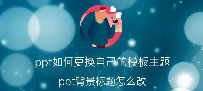 ppt如何更换自己的模板主题 ppt背景标题怎么改？